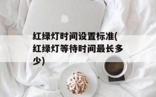 红绿灯时间设置标准(红绿灯等待时间最长多少)