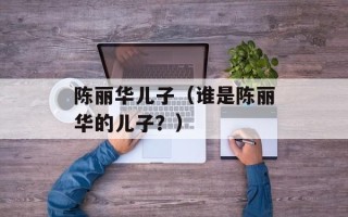 陈丽华儿子（谁是陈丽华的儿子？）