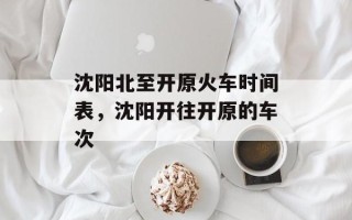 沈阳北至开原火车时间表，沈阳开往开原的车次