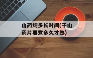 山药炖多长时间(干山药片要煮多久才熟)