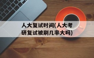 人大复试时间(人大考研复试被刷几率大吗)
