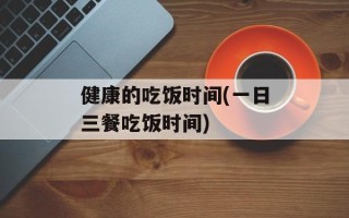健康的吃饭时间(一日三餐吃饭时间)