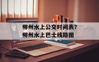 柳州水上公交时间表？柳州水上巴士线路图