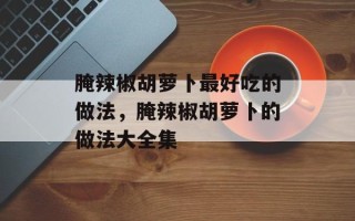 腌辣椒胡萝卜最好吃的做法，腌辣椒胡萝卜的做法大全集