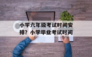 小学六年级考试时间安排？小学毕业考试时间