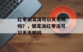 红枣银耳汤可以天天喝吗？，银耳汤红枣汤可以天天喝吗