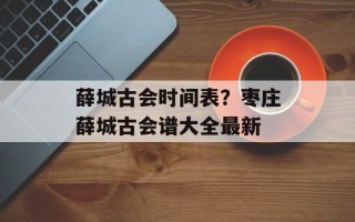 薛城古会时间表？枣庄薛城古会谱大全最新