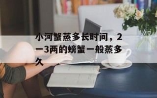 小河蟹蒸多长时间，2一3两的螃蟹一般蒸多久