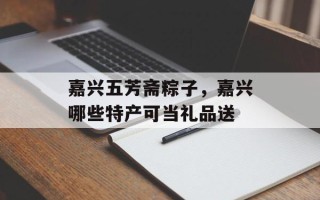 嘉兴五芳斋粽子，嘉兴哪些特产可当礼品送