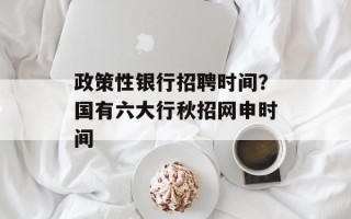 政策性银行招聘时间？国有六大行秋招网申时间