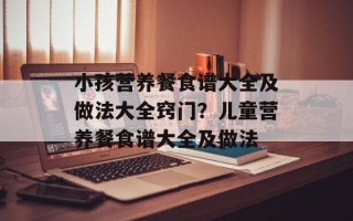 小孩营养餐食谱大全及做法大全窍门？儿童营养餐食谱大全及做法