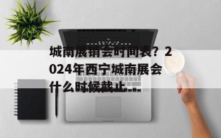 城南展销会时间表？2024年西宁城南展会什么时候截止
