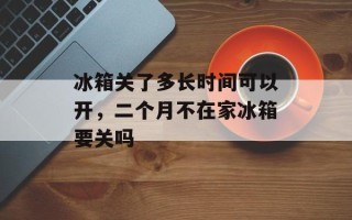 冰箱关了多长时间可以开，二个月不在家冰箱要关吗