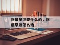 阳痿早泄吃什么药，阳痿早泄怎么治