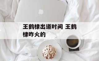 王鹤棣出道时间 王鹤棣咋火的