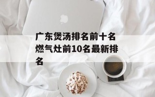 广东煲汤排名前十名 燃气灶前10名最新排名