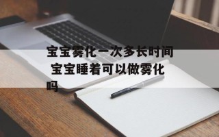 宝宝雾化一次多长时间 宝宝睡着可以做雾化吗