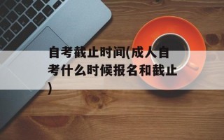 自考截止时间(成人自考什么时候报名和截止)
