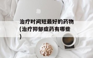 治疗时间短最好的药物(治疗抑郁症药有哪些)