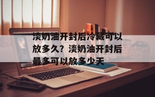 淡奶油开封后冷藏可以放多久？淡奶油开封后最多可以放多少天