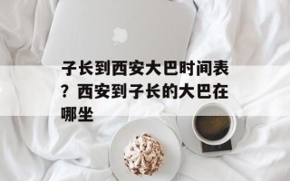 子长到西安大巴时间表？西安到子长的大巴在哪坐