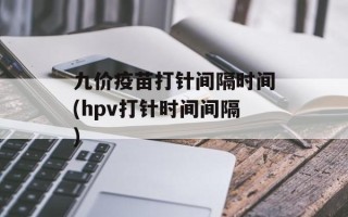 九价疫苗打针间隔时间(hpv打针时间间隔)