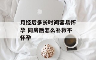 月经后多长时间容易怀孕 同房后怎么补救不怀孕