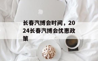 长春汽博会时间，2024长春汽博会优惠政策