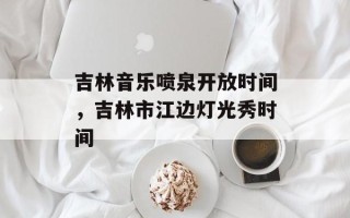 吉林音乐喷泉开放时间，吉林市江边灯光秀时间