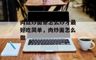 肉丝炒面条怎么炒才最好吃简单，肉炒面怎么做