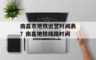南昌市地铁运营时间表？南昌地铁线路时间