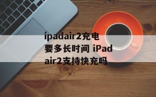ipadair2充电要多长时间 iPadair2支持快充吗