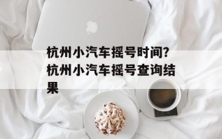 杭州小汽车摇号时间？杭州小汽车摇号查询结果