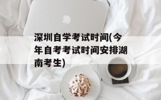 深圳自学考试时间(今年自考考试时间安排湖南考生)