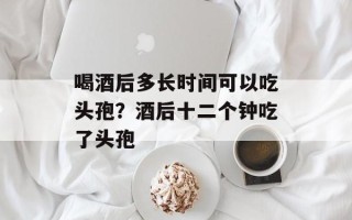 喝酒后多长时间可以吃头孢？酒后十二个钟吃了头孢