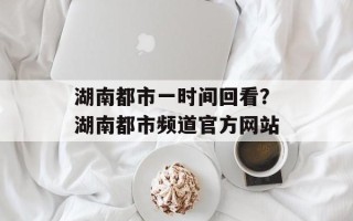 湖南都市一时间回看？湖南都市频道官方网站