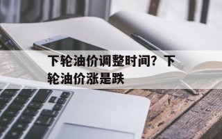 下轮油价调整时间？下轮油价涨是跌