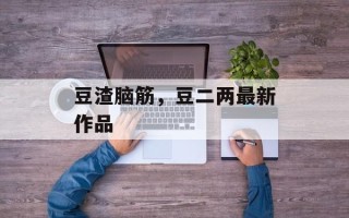 豆渣脑筋，豆二两最新作品
