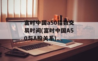 富时中国a50指数交易时间(富时中国A50与A股关系)