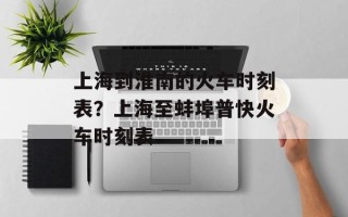 上海到淮南的火车时刻表？上海至蚌埠普快火车时刻表