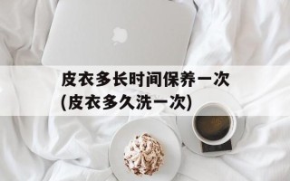 皮衣多长时间保养一次(皮衣多久洗一次)