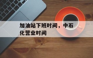 加油站下班时间，中石化营业时间