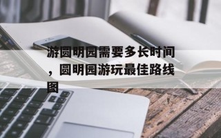 游圆明园需要多长时间，圆明园游玩最佳路线图