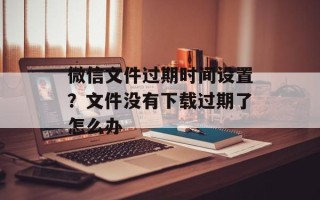 微信文件过期时间设置？文件没有下载过期了怎么办