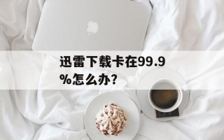 迅雷下载卡在99.9%怎么办？