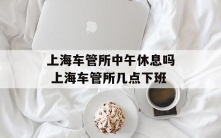 上海车管所中午休息吗 上海车管所几点下班