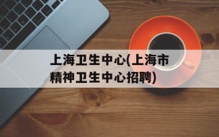 上海卫生中心(上海市精神卫生中心招聘)