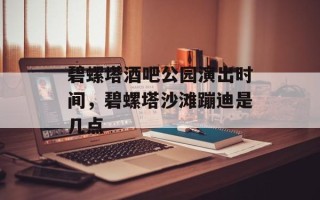 碧螺塔酒吧公园演出时间，碧螺塔沙滩蹦迪是几点