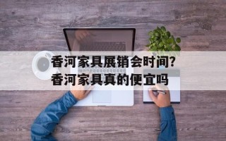 香河家具展销会时间？香河家具真的便宜吗