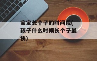 宝宝长个子的时间段(孩子什么时候长个子最快)